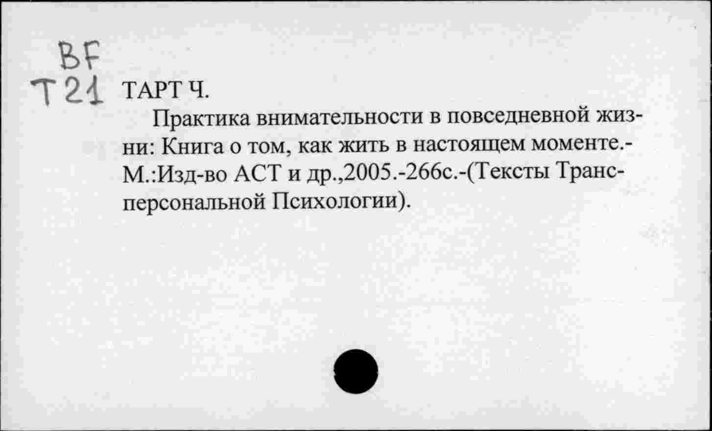 ﻿ТАРТ Ч.
Практика внимательности в повседневной жизни: Книга о том, как жить в настоящем моменте.-М.:Изд-во ACT и др.,2005.-266с.-(Тексты Трансперсональной Психологии).